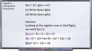 f(x) = 2x2, g(x) = x+3
(c) Write down fg(x)
(d) Write down gf(x)
Solution
Looking at the algebra now to find f(g(x),
we need f(g(x)).
f(g(x)) = f(x+3) = 2(x+3)2.
2(x+3)2 = 2(x2+6x+9) = 2x2 + 12x + 18
fg(x)= 2x2 + 12x + 18
Algebra –
Composite
Functions
 