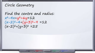 Circle Geometry
Find the centre and radius:
x²−4x+y²+6y=12
(x−2)²−4+(y+3)²−9 =12
(x−2)²+(y+3)² =25
 