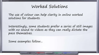Worked Solutions
The use of colour can help clarity in online worked
solutions for students.
Interestingly, some students prefer a series of still images
with no sound to videos as they can really dictate the
pace themselves.
Some examples follow...
 