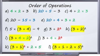 Order of Operations
a) 4 × 2 + 3 b) 20 ÷ 5 – 3 c) 4 + 2 × 3
d) 20 – 15 ÷ 3 e) 20 ÷ 4 + 3 × 2
f) 5 × (3 + 4) – 9 g) 3 + 2² h) (3 + 2)²
i) (3 + 4 × 2)² j) 3 + 4 × 2²
k) (3 + 1)² + 2 × 5 l) (3 + 1 + 2 × 5)²
 