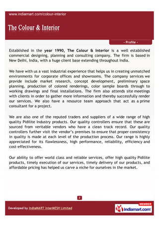 - Profile -

Established in the year 1990, The Colour & Interior is a well established
commercial designing, planning and consulting company. The firm is based in
New Delhi, India, with a huge client base extending throughout India.

We have with us a vast industrial experience that helps us in creating unmatched
environments for corporate offices and showrooms. The company services we
provide include market research, concept development, preliminary space
planning, production of colored renderings, color sample boards through to
working drawings and final installations. The firm also attends site meetings
with clients in order to gather more information and thereby successfully render
our services. We also have a resource team approach that act as a prime
consultant for a project.

We are also one of the reputed traders and suppliers of a wide range of high
quality Pidilite Industry products. Our quality controllers ensure that these are
sourced from veritable vendors who have a clean track record. Our quality
controllers further visit the vendor’s premises to ensure that proper consistency
in quality is made at each level of the production process. Our range is highly
appreciated for its flawlessness, high performance, reliability, efficiency and
cost-effectiveness.

Our ability to offer world class and reliable services, offer high quality Pidilite
products, timely execution of our services, timely delivery of our products, and
affordable pricing has helped us carve a niche for ourselves in the market.
 