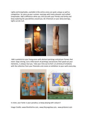 Lights and lampshades, available in the online arena are quite unique as well as
competitive. So spice up your summer evenings with lively coloured and crafted
lampshades. Add a difference while you chill out with your friends and family and
keep exploring the possibilities around you. Be it festivals or your daily evenings,
lights can do it all.
Add a yardstick to your living arena with abstract paintings and picture frames that
never stops shining. Just a little bunch of paintings and pictures that speak out your
memories, is always near you. Take your time out to form an alchemy of emotions
with the collection from your Polaroids and create an exhibition to your walls every day.
In short, your home is your paradise, so keep playing with colours!!
Image Credits: www.theultralinx.com, www.thejungalow.com, www.pinterest.com
 