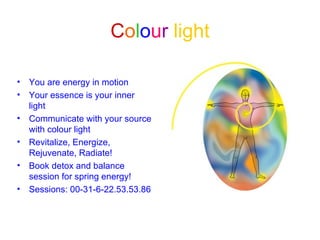 Colour light

•   You are energy in motion
•   Your essence is your inner
    light
•   Communicate with your source
    with colour light
•   Revitalize, Energize,
    Rejuvenate, Radiate!
•   Book detox and balance
    session for spring energy!
•   Sessions: 00-31-6-22.53.53.86
 