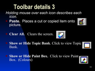Toolbar details 3 Holding mouse over each icon describes each icon. Paste.  Places a cut or copied item onto picture. Clear All.  Clears the screen. Show or Hide Topic Bank . Click to view Topic Bank. Show or Hide Paint Box.   Click to view Paint Box.  (Colours) 