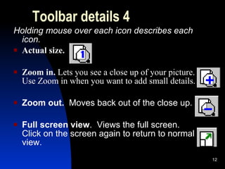 Toolbar details 4 Holding mouse over each icon describes each icon. Actual size. Zoom in.  Lets you see a close up of your picture.  Use Zoom in when you want to add small details. Zoom out.  Moves back out of the close up. Full screen view .  Views the full screen.  Click on the screen again to return to normal view. 