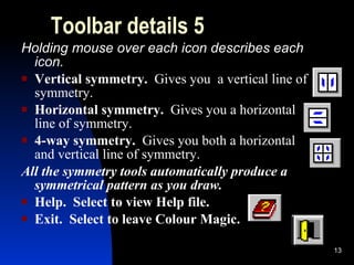 Toolbar details 5 Holding mouse over each icon describes each icon. Vertical symmetry.  Gives you  a vertical line of symmetry. Horizontal symmetry.  Gives you a horizontal line of symmetry. 4-way symmetry.  Gives you both a horizontal and vertical line of symmetry. All the symmetry tools automatically produce a symmetrical pattern as you draw. Help.  Select to view Help file.  Exit.  Select to leave Colour Magic. 
