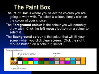 The Paint Box The  Paint Box  is where you select the colours you are going to work with. To select a colour, simply click on the colour of your choice.  The  Foreground colour  is the colour you will normally draw with.  Click the  left mouse button  on a colour to select it.  The  Background colour  is the colour that will fill your screen when you click clear screen.  Click the  right mouse button  on a colour to select it.   