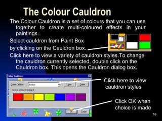 The Colour Cauldron The Colour Cauldron is a set of colours that you can use together to create multi-coloured effects in your paintings. Select cauldron from Paint Box  by clicking on the Cauldron box.  Click here to view a variety of cauldron styles.To change the cauldron currently selected, double click on the Cauldron box. This opens the Cauldron dialog box. Click here to view cauldron styles Click OK when  choice is made 