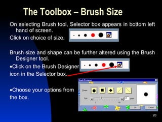 The Toolbox – Brush Size On selecting Brush tool, Selector box appears in bottom left hand of screen.  Click on choice of size.   Brush size and shape can be further altered using the Brush Designer tool.  Click on the Brush Designer  icon in the Selector box.  Choose your options from  the box. 