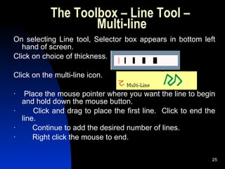 The Toolbox – Line Tool –  Multi-line On selecting Line tool, Selector box appears in bottom left hand of screen.  Click on choice of thickness. Click on the multi-line icon. ·    Place the mouse pointer where you want the line to begin and hold down the mouse button. ·        Click and drag to place the first line.  Click to end the line. ·        Continue to add the desired number of lines. ·        Right click the mouse to end. 