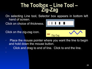 The Toolbox – Line Tool –  Zig-Zag On selecting Line tool, Selector box appears in bottom left hand of screen.  Click on choice of thickness. Click on the zig-zag icon. ·    Place the mouse pointer where you want the line to begin and hold down the mouse button. ·        Click and drag to end of line.  Click to end the line. ·        