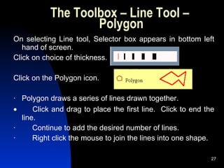 The Toolbox – Line Tool –  Polygon On selecting Line tool, Selector box appears in bottom left hand of screen.  Click on choice of thickness. Click on the Polygon icon. ·   Polygon draws a series of lines drawn together.           Click and drag to place the first line.  Click to end the line. ·        Continue to add the desired number of lines. ·        Right click the mouse to join the lines into one shape. 