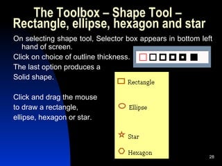 The Toolbox – Shape Tool –  Rectangle, ellipse, hexagon and star On selecting shape tool, Selector box appears in bottom left hand of screen.  Click on choice of outline thickness. The last option produces a Solid shape. Click and drag the mouse  to draw a rectangle,  ellipse, hexagon or star. 