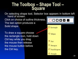 The Toolbox – Shape Tool –  Square On selecting shape tool, Selector box appears in bottom left hand of screen.  Click on choice of outline thickness. The last option produces a Solid shape. To draw a square choose  the rectangle icon, hold down  Ctrl key while you drag  the mouse then release  the mouse button before  the Ctrl key. 