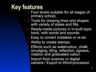 Key features Four levels suitable for all stages of primary school. Tools for drawing lines and shapes with variety of styles and fills. Ready-made pictures in in-built topic bank, with words and sounds. Easy to correct mistakes or re-do. Ability to create stamps. Effects such as watercolour, chalk, smudging, tiling, reflection, jigsaws, rotation and graduated colour. Import from scanner or digital camera / Export to Word-processor. 