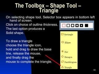 The Toolbox – Shape Tool –  Triangle On selecting shape tool, Selector box appears in bottom left hand of screen.  Click on choice of outline thickness. The last option produces a Solid shape. To draw a triangle choose the triangle icon,  hold and drag to draw the base  line, release the mouse,  and finally drag the mouse to complete the triangle. 