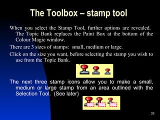 The Toolbox – stamp tool When you select the Stamp Tool, further options are revealed.  The Topic Bank replaces the Paint Box at the bottom of the Colour Magic window. There are 3 sizes of stamps:  small, medium or large. Click on the size you want, before selecting the stamp you wish to use from the Topic Bank.   The next three stamp icons allow you to make a small, medium or large stamp from an area outlined with the Selection Tool.  (See later) 