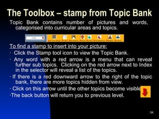 The Toolbox – stamp from Topic Bank Topic Bank contains number of pictures and words,  categorised into curricular areas and topics.  To find a stamp to insert into your picture: ·  Click the Stamp tool icon to view the Topic Bank.  ·  Any word with a red arrow is a menu that can reveal further sub topics.  Clicking on the red arrow next to Index in the selector will reveal a list of the topics. · If there is a red downward arrow to the right of the topic bank, there are more topics hidden from view. · Click on this arrow until the other topics become visible. ·The back button will return you to previous level. 