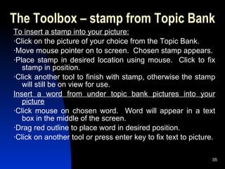 The Toolbox – stamp from Topic Bank To insert a stamp into your picture: ·Click on the picture of your choice from the Topic Bank. ·Move mouse pointer on to screen.  Chosen stamp appears. ·Place stamp in desired location using mouse.  Click to fix stamp in position. ·Click another tool to finish with stamp, otherwise the stamp will still be on view for use. Insert a word from under topic bank pictures into your picture ·Click mouse on chosen word.  Word will appear in a text box in the middle of the screen. ·Drag red outline to place word in desired position. ·Click on another tool or press enter key to fix text to picture. 