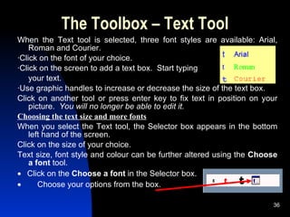 The Toolbox – Text Tool When the Text tool is selected, three font styles are available: Arial, Roman and Courier. ·Click on the font of your choice.  ·Click on the screen to add a text box.  Start typing  your text. ·Use graphic handles to increase or decrease the size of the text box. Click on another tool or press enter key to fix text in position on your picture.  You will no longer be able to edit it.   Choosing the text size and more fonts When you select the Text tool, the Selector box appears in the bottom left hand of the screen. Click on the size of your choice. Text size, font style and colour can be further altered using the  Choose a font  tool.      Click on the  Choose a font  in the Selector box.           Choose your options from the box. 