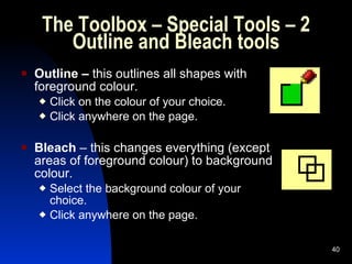 The Toolbox – Special Tools – 2 Outline and Bleach tools Outline –  this outlines all shapes with foreground colour. Click on the colour of your choice. Click anywhere on the page.  Bleach  – this changes everything (except areas of foreground colour) to background colour. Select the background colour of your choice. Click anywhere on the page. 