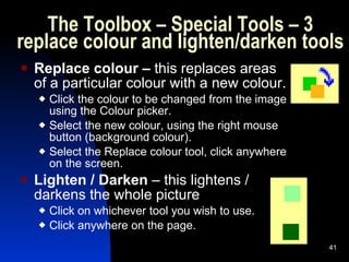 The Toolbox – Special Tools – 3 replace colour and lighten/darken tools Replace colour –  this replaces areas of a particular colour with a new colour. Click the colour to be changed from the image using the Colour picker. Select the new colour, using the right mouse button (background colour). Select the Replace colour tool, click anywhere on the screen. Lighten / Darken  – this lightens / darkens the whole picture  Click on whichever tool you wish to use. Click anywhere on the page.  