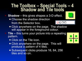 The Toolbox – Special Tools – 4 Shadow and Tile tools Shadow  – this gives shapes a 3-D effect. Choose the shadow direction  from the Selector box. Click anywhere on the page.  The shadow will appear in the foreground colour. Tile  – this turns your picture into a repeating pattern. Click on the Tile icon. Click anywhere on the page.  This will produce a pattern of 4 tiles. Subsequent clicks produce 16, 64, 256 tiles and so on.   