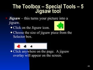 The Toolbox – Special Tools – 5 Jigsaw tool Jigsaw  – this turns your picture into a jigsaw. Click on the Jigsaw icon. Choose the size of jigsaw piece from the Selector box. Click anywhere on the page.  A jigsaw overlay will appear on the screen. 