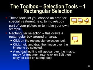 The Toolbox – Selection Tools – 1 Rectangular Selection These tools let you choose an area for special treatment.  e.g. to move/copy  part of your picture or to make your own stamps. Rectangular selection – this draws a rectangular box around an area. Click on the rectangular selection tool. Click, hold and drag the mouse over the image to be selected. A red dashed line will appear over the image, ready for treatment (e.g. click on Edit then copy; or click on stamp tool). 