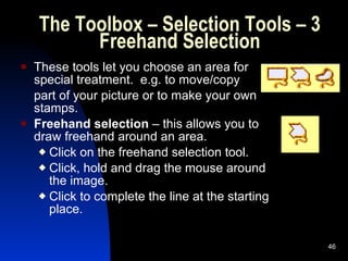 The Toolbox – Selection Tools – 3 Freehand Selection These tools let you choose an area for special treatment.  e.g. to move/copy  part of your picture or to make your own stamps. Freehand selection  – this allows you to draw freehand around an area. Click on the freehand selection tool. Click, hold and drag the mouse around the image. Click to complete the line at the starting place. 