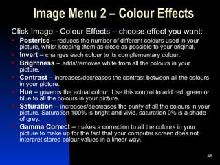 Image Menu 2 – Colour Effects Click Image - Colour Effects – choose effect you want: Posterise  –  reduces the number of different colours used in your picture, whilst keeping them as close as possible to your original. Invert  –  changes each colour to its complementary colour. Brightness  –  adds/removes white from all the colours in your picture. Contrast  –  increases/decreases the contrast between all the colours in your picture. Hue  –  governs the actual colour. Use this control to add red, green or blue to all the colours in your picture. Saturation  –  increases/decreases the purity of all the colours in your picture. Saturation 100% is bright and vivid, saturation 0% is a shade of grey. Gamma Correct  –  makes a correction to all the colours in your picture to make up for the fact that your computer screen does not interpret stored colour values in a linear way. 