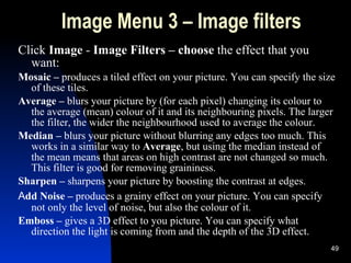 Image Menu 3 – Image filters Click  Image  -  Image Filters  – choose  the effect that you want: Mosaic –  produces a tiled effect on your picture. You can specify the size of these tiles. Average –  blurs your picture by  ( for each pixel )  changing its colour to the average (mean) colour of it and its neighbouring pixels. The larger the filter, the wider the neighbourhood used to average the colour. Median –  blurs your picture without blurring any edges too much. This works in a similar way to  Average , but using the median instead of the mean means that areas on high contrast are not changed so much. This filter is good for removing graininess. Sharpen   –  sharpens your picture by boosting the contrast at edges. A dd Noise   –  produces a grainy effect on your picture. You can specify not only the level of noise, but also the colour of it. Emboss   –  gives a 3D effect to you picture. You can specify what direction the light is coming from and the depth of the 3D effect. 