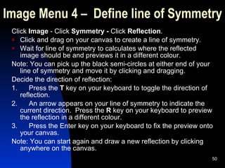 Image Menu 4 –  Define line of Symmetry Click  Image  - Click  Symmetry -  Click  Reflection . Click and drag on your canvas to create a line of symmetry. Wait for line of symmetry to calculates where the reflected image should be and previews it in a different colour. Note: You can pick up the black semi-circles at either end of your line of symmetry and move it by clicking and dragging. Decide the direction of reflection: 1.      Press the  T  key on your keyboard to toggle the direction of reflection. 2.      An arrow appears on your line of symmetry to indicate the current direction.  Press the  R  key on your keyboard to preview the reflection in a different colour. 3.      Press the Enter key on your keyboard to fix the preview onto your canvas. Note: You can start again and draw a new reflection by clicking anywhere on the canvas.  