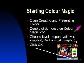 Starting Colour Magic Open Creating and Presenting Folder. Double-click mouse on Colour Magic icon Choose level to open (yellow is simplest, Red is most complex). Click OK. 