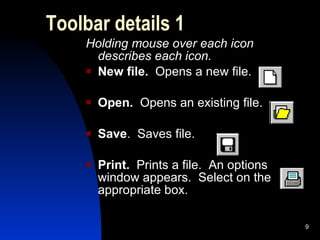 Toolbar details 1 Holding mouse over each icon describes each icon. New file.  Opens a new file. Open.  Opens an existing file. Save .  Saves file. Print.  Prints a file.  An options window appears.  Select on the appropriate box. 
