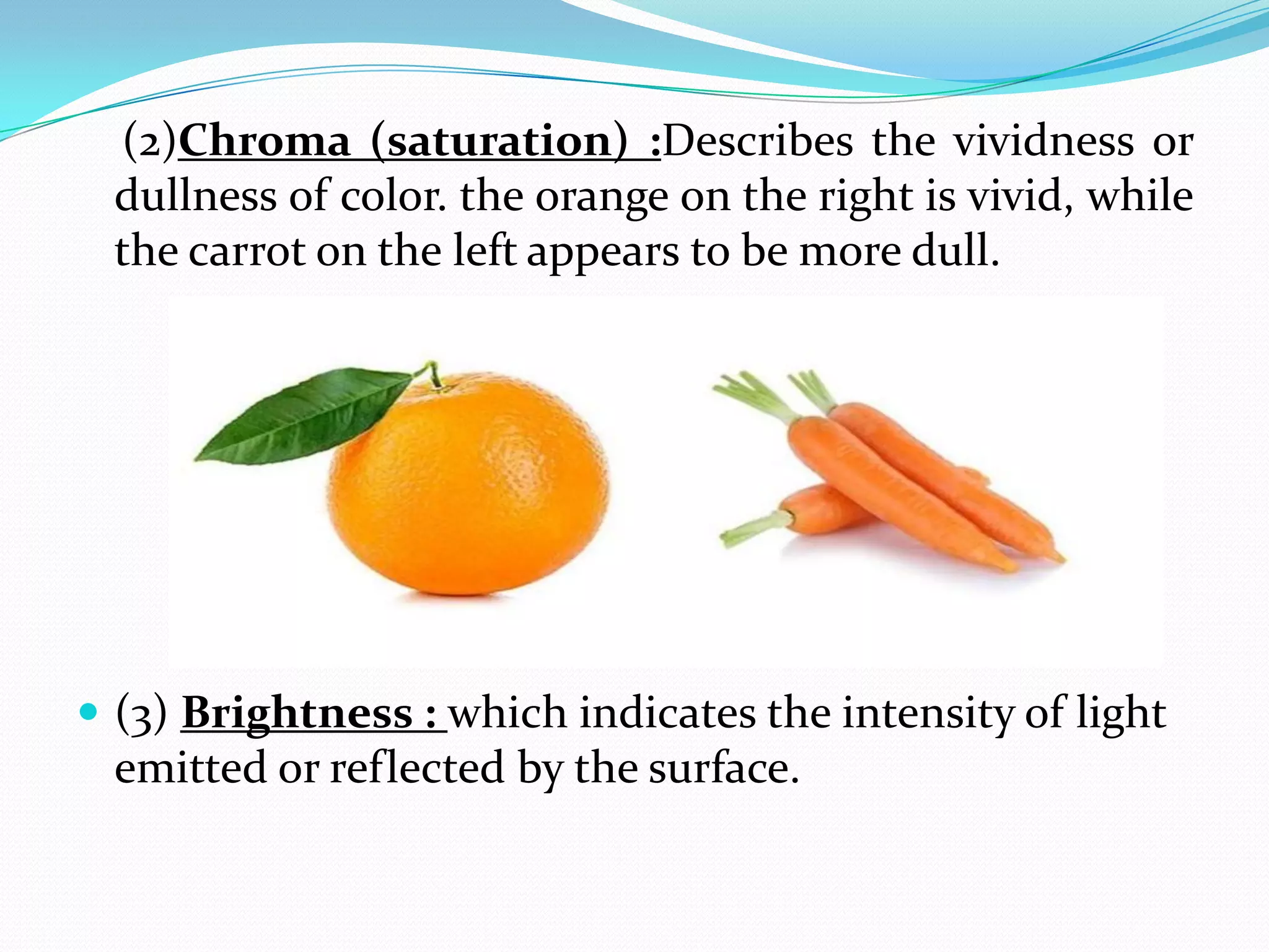 (2)Chroma (saturation) :Describes the vividness or
dullness of color. the orange on the right is vivid, while
the carrot on the left appears to be more dull.
 (3) Brightness : which indicates the intensity of light
emitted or reflected by the surface.
 