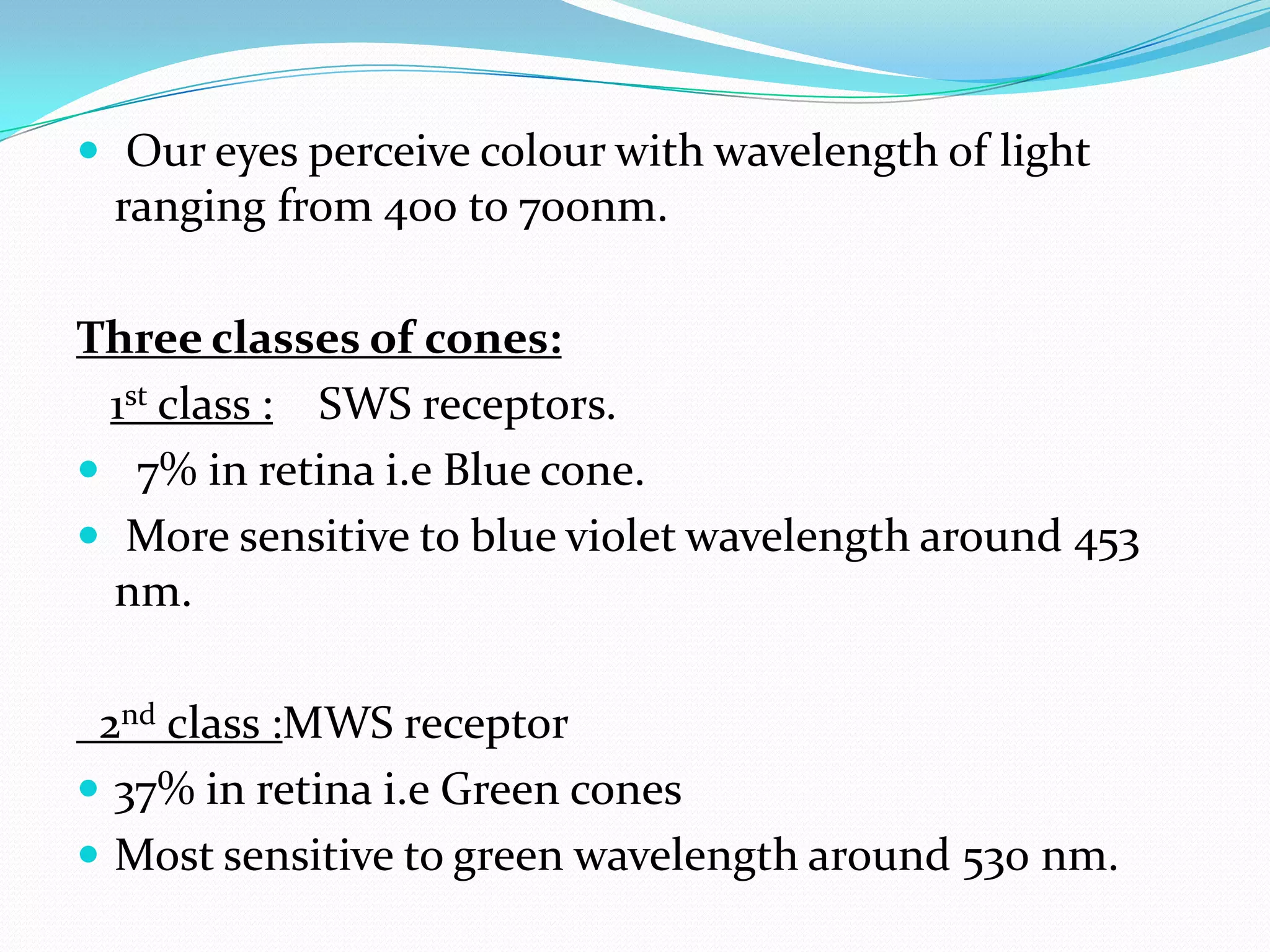  Our eyes perceive colour with wavelength of light
ranging from 400 to 700nm.
Three classes of cones:
1st class : SWS receptors.
 7% in retina i.e Blue cone.
 More sensitive to blue violet wavelength around 453
nm.
2nd class :MWS receptor
 37% in retina i.e Green cones
 Most sensitive to green wavelength around 530 nm.
 