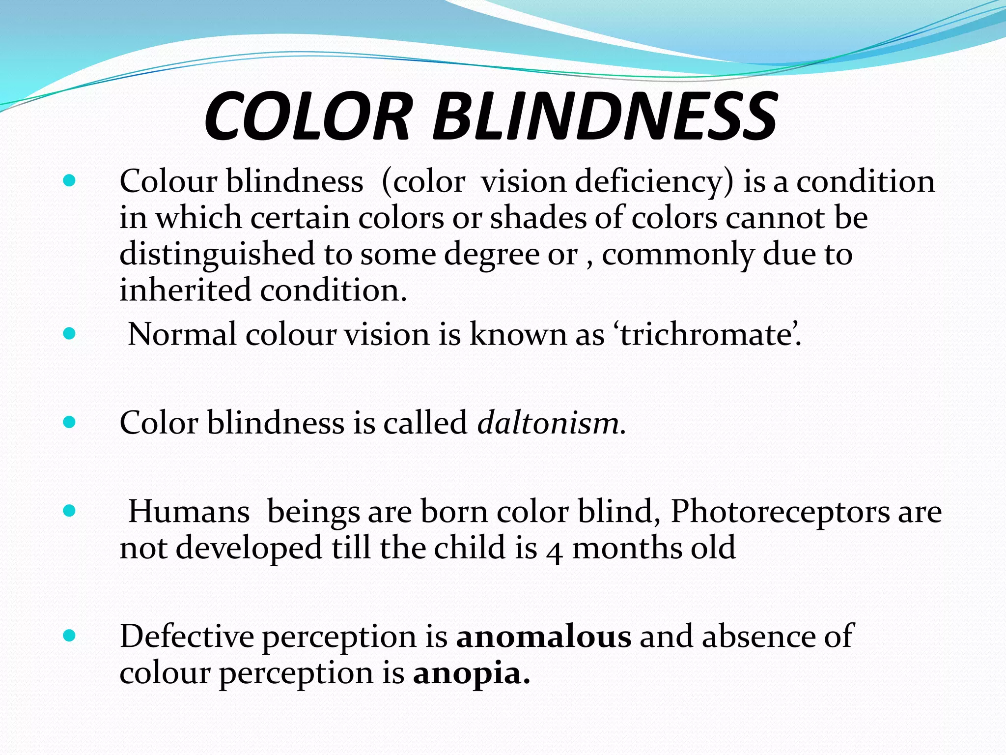COLOR BLINDNESS
 Colour blindness (color vision deficiency) is a condition
in which certain colors or shades of colors cannot be
distinguished to some degree or , commonly due to
inherited condition.
 Normal colour vision is known as ‘trichromate’.
 Color blindness is called daltonism.
 Humans beings are born color blind, Photoreceptors are
not developed till the child is 4 months old
 Defective perception is anomalous and absence of
colour perception is anopia.
 