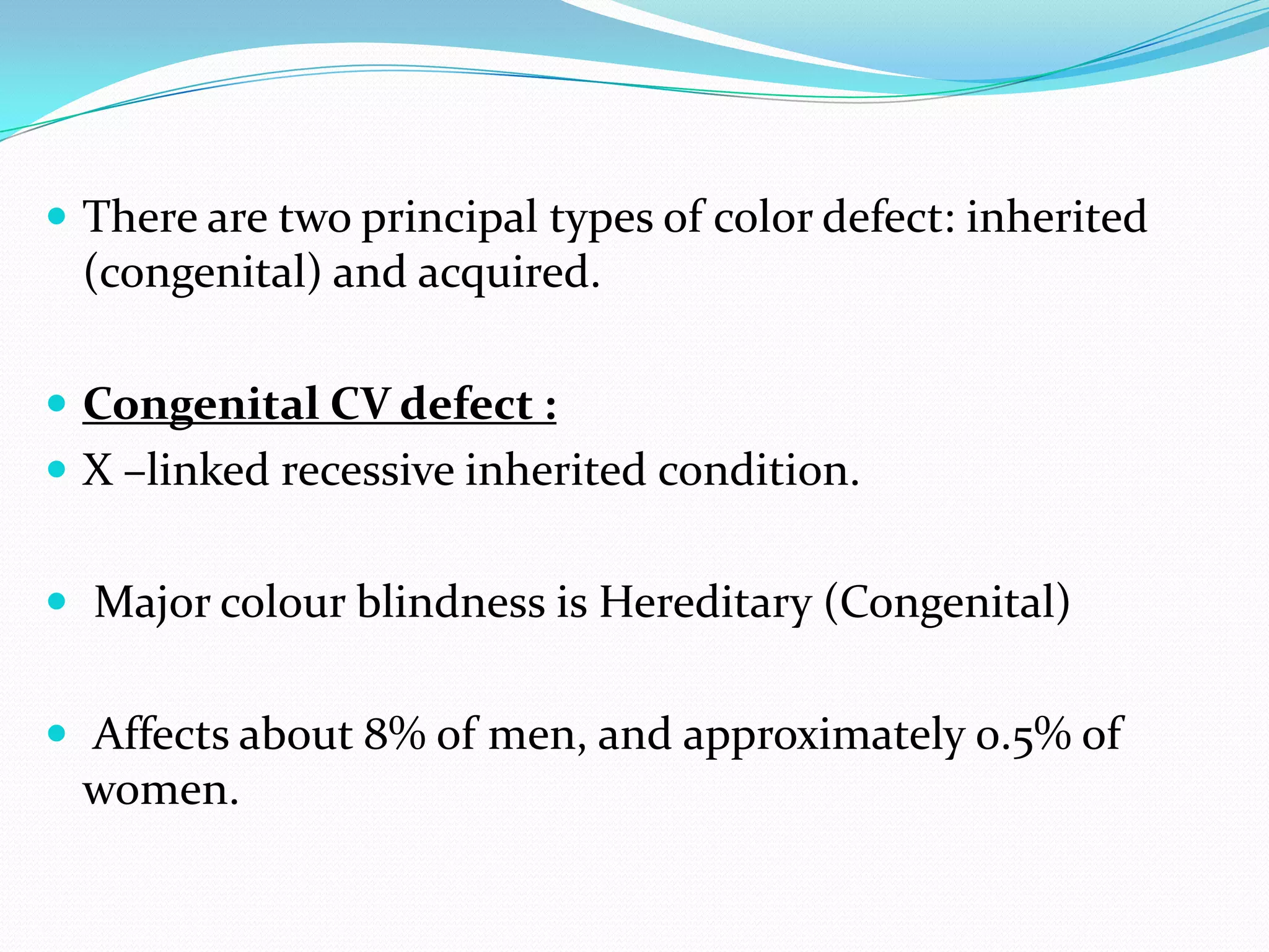  There are two principal types of color defect: inherited
(congenital) and acquired.
 Congenital CV defect :
 X –linked recessive inherited condition.
 Major colour blindness is Hereditary (Congenital)
 Affects about 8% of men, and approximately 0.5% of
women.
 