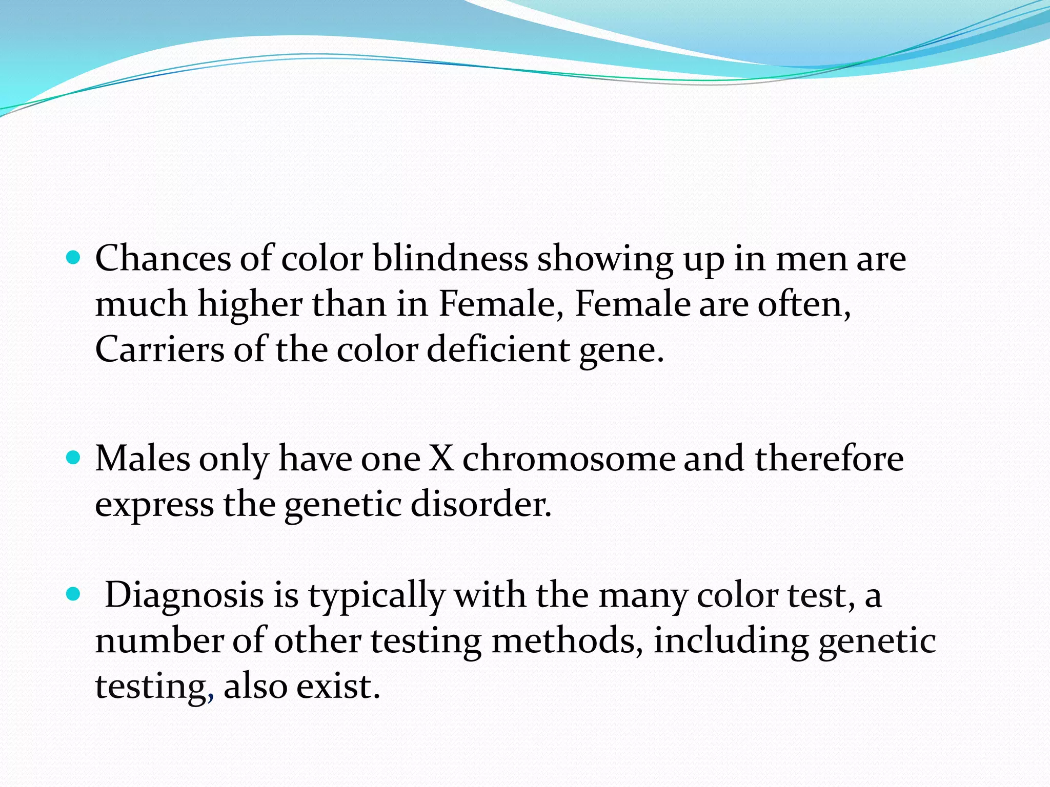  Chances of color blindness showing up in men are
much higher than in Female, Female are often,
Carriers of the color deficient gene.
 Males only have one X chromosome and therefore
express the genetic disorder.
 Diagnosis is typically with the many color test, a
number of other testing methods, including genetic
testing, also exist.
 