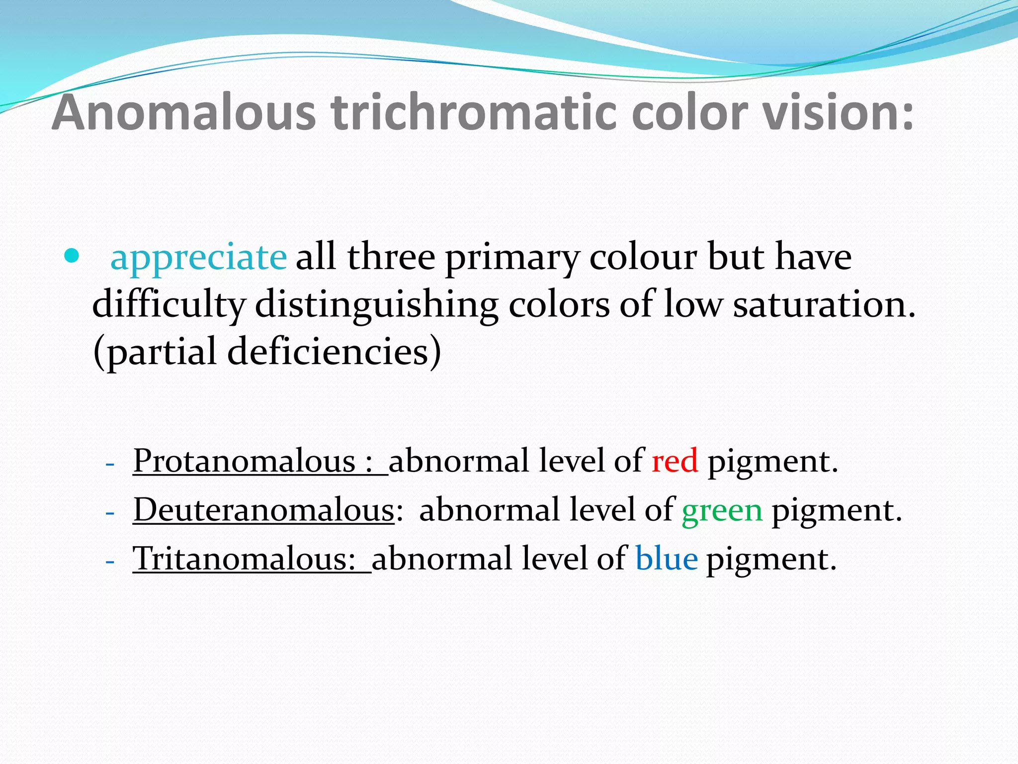 Anomalous trichromatic color vision:
 appreciate all three primary colour but have
difficulty distinguishing colors of low saturation.
(partial deficiencies)
- Protanomalous : abnormal level of red pigment.
- Deuteranomalous: abnormal level of green pigment.
- Tritanomalous: abnormal level of blue pigment.
 