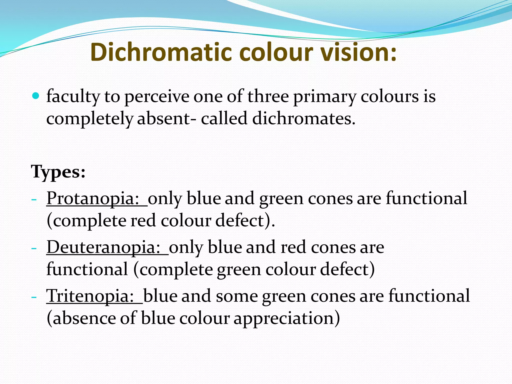Dichromatic colour vision:
 faculty to perceive one of three primary colours is
completely absent- called dichromates.
Types:
- Protanopia: only blue and green cones are functional
(complete red colour defect).
- Deuteranopia: only blue and red cones are
functional (complete green colour defect)
- Tritenopia: blue and some green cones are functional
(absence of blue colour appreciation)
 
