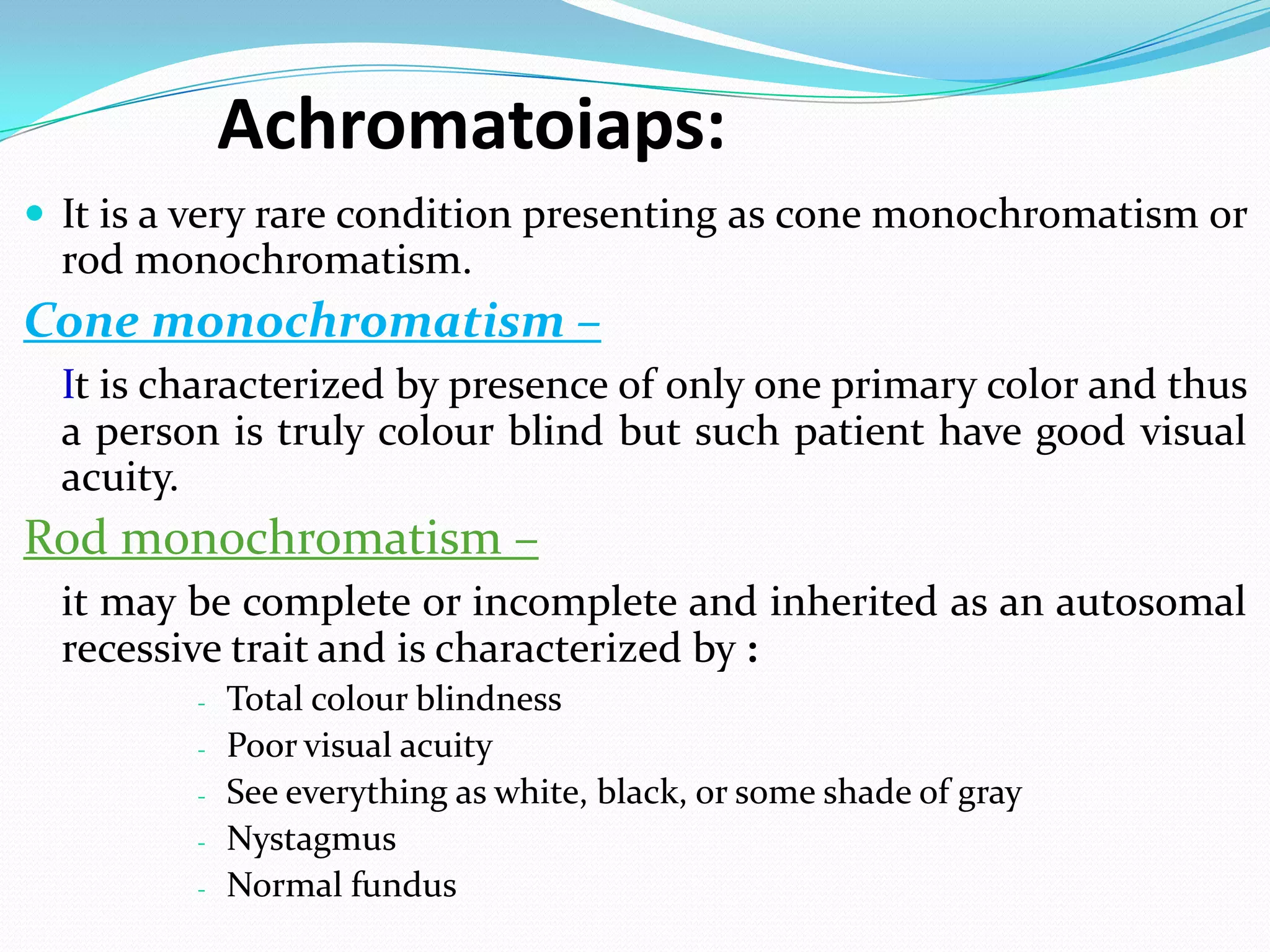 Achromatoiaps:
 It is a very rare condition presenting as cone monochromatism or
rod monochromatism.
Cone monochromatism –
It is characterized by presence of only one primary color and thus
a person is truly colour blind but such patient have good visual
acuity.
Rod monochromatism –
it may be complete or incomplete and inherited as an autosomal
recessive trait and is characterized by :
- Total colour blindness
- Poor visual acuity
- See everything as white, black, or some shade of gray
- Nystagmus
- Normal fundus
 
