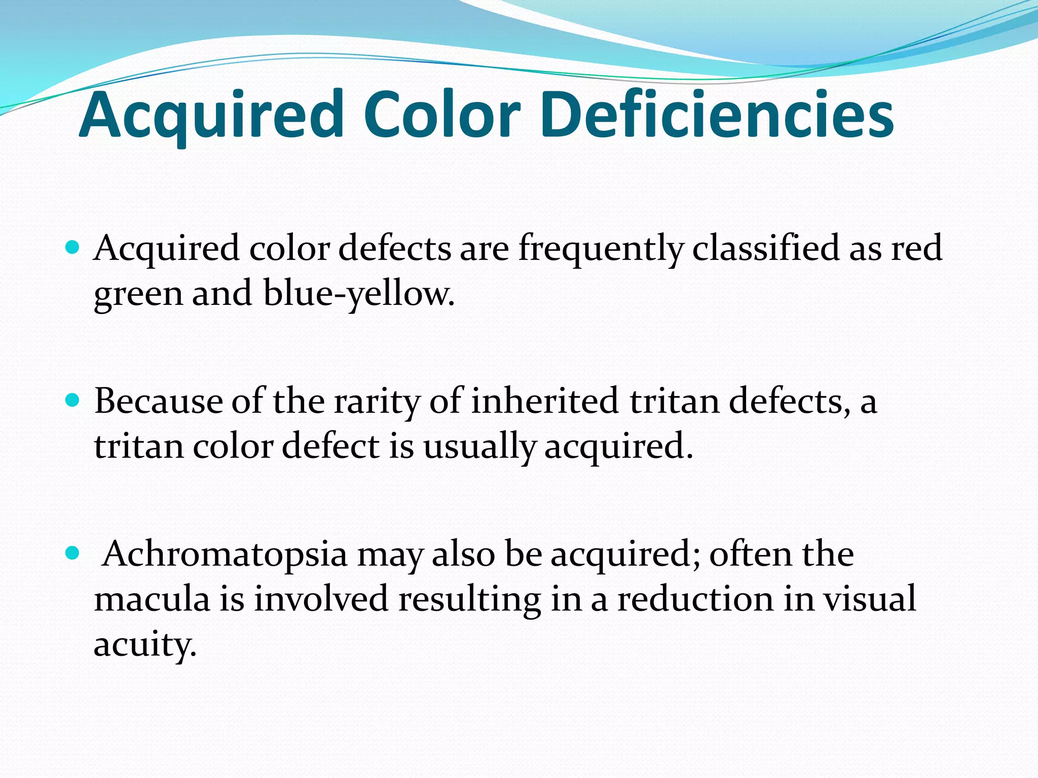 Acquired Color Deficiencies
 Acquired color defects are frequently classified as red
green and blue-yellow.
 Because of the rarity of inherited tritan defects, a
tritan color defect is usually acquired.
 Achromatopsia may also be acquired; often the
macula is involved resulting in a reduction in visual
acuity.
 