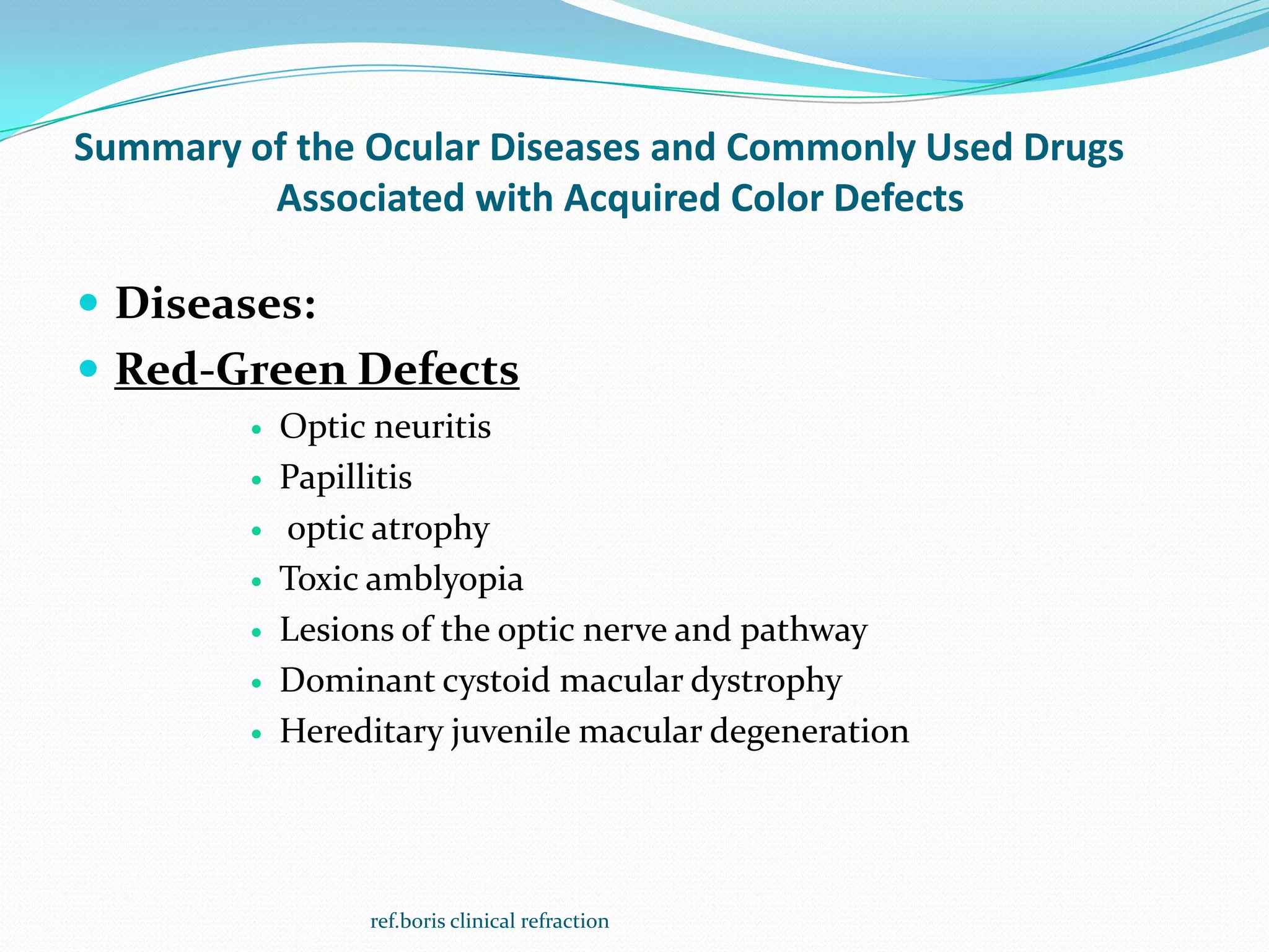 Summary of the Ocular Diseases and Commonly Used Drugs
Associated with Acquired Color Defects
 Diseases:
 Red-Green Defects
 Optic neuritis
 Papillitis
 optic atrophy
 Toxic amblyopia
 Lesions of the optic nerve and pathway
 Dominant cystoid macular dystrophy
 Hereditary juvenile macular degeneration
ref.boris clinical refraction
 