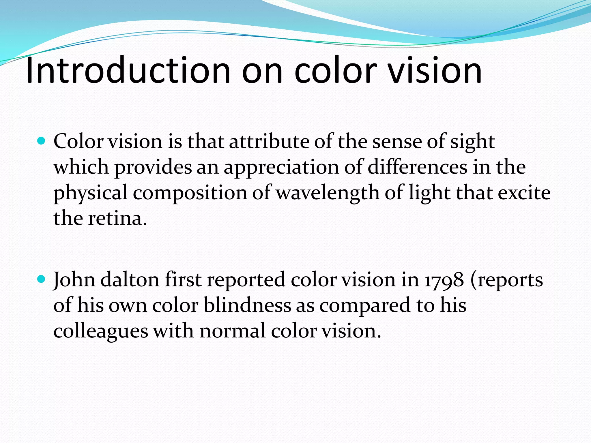 Introduction on color vision
 Color vision is that attribute of the sense of sight
which provides an appreciation of differences in the
physical composition of wavelength of light that excite
the retina.
 John dalton first reported color vision in 1798 (reports
of his own color blindness as compared to his
colleagues with normal color vision.
 
