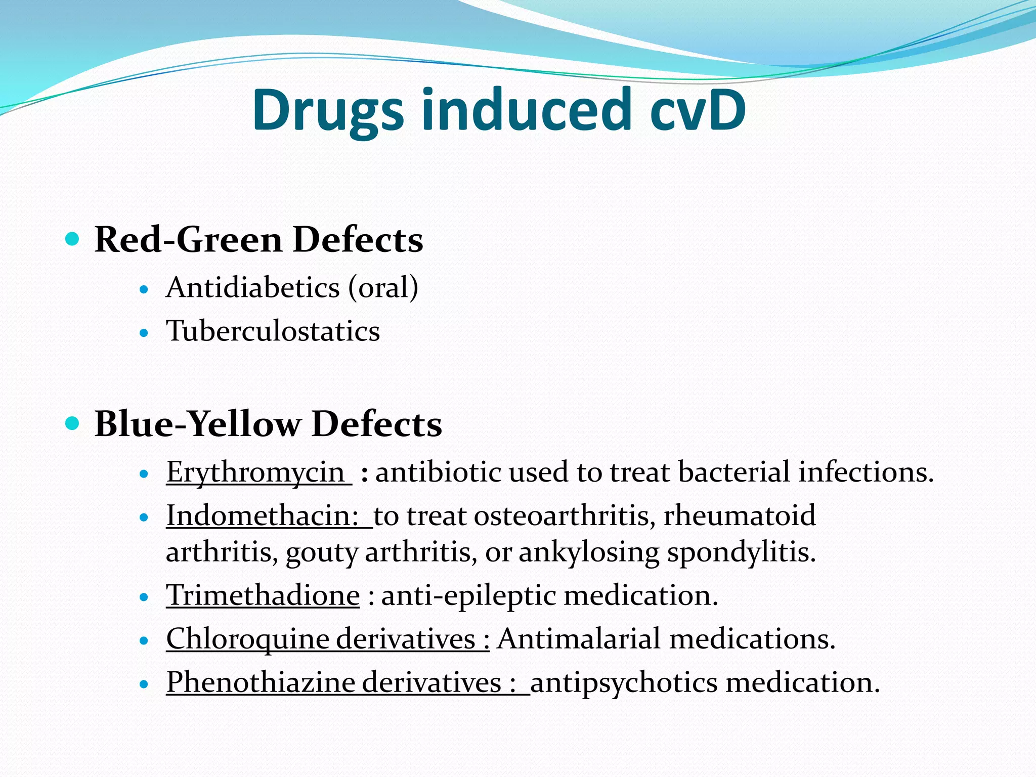 Drugs induced cvD
 Red-Green Defects
 Antidiabetics (oral)
 Tuberculostatics
 Blue-Yellow Defects
 Erythromycin : antibiotic used to treat bacterial infections.
 Indomethacin: to treat osteoarthritis, rheumatoid
arthritis, gouty arthritis, or ankylosing spondylitis.
 Trimethadione : anti-epileptic medication.
 Chloroquine derivatives : Antimalarial medications.
 Phenothiazine derivatives : antipsychotics medication.
 