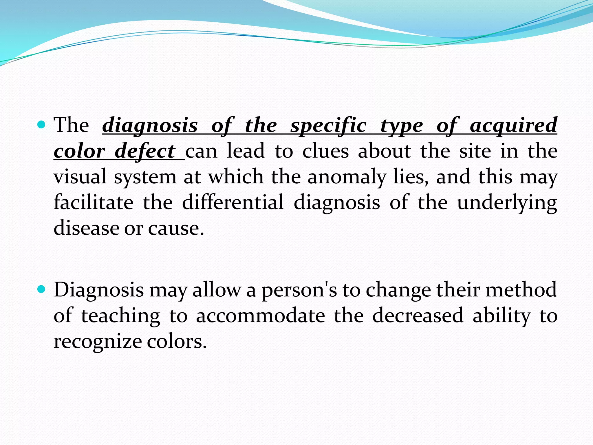 The diagnosis of the specific type of acquired
color defect can lead to clues about the site in the
visual system at which the anomaly lies, and this may
facilitate the differential diagnosis of the underlying
disease or cause.
 Diagnosis may allow a person's to change their method
of teaching to accommodate the decreased ability to
recognize colors.
 