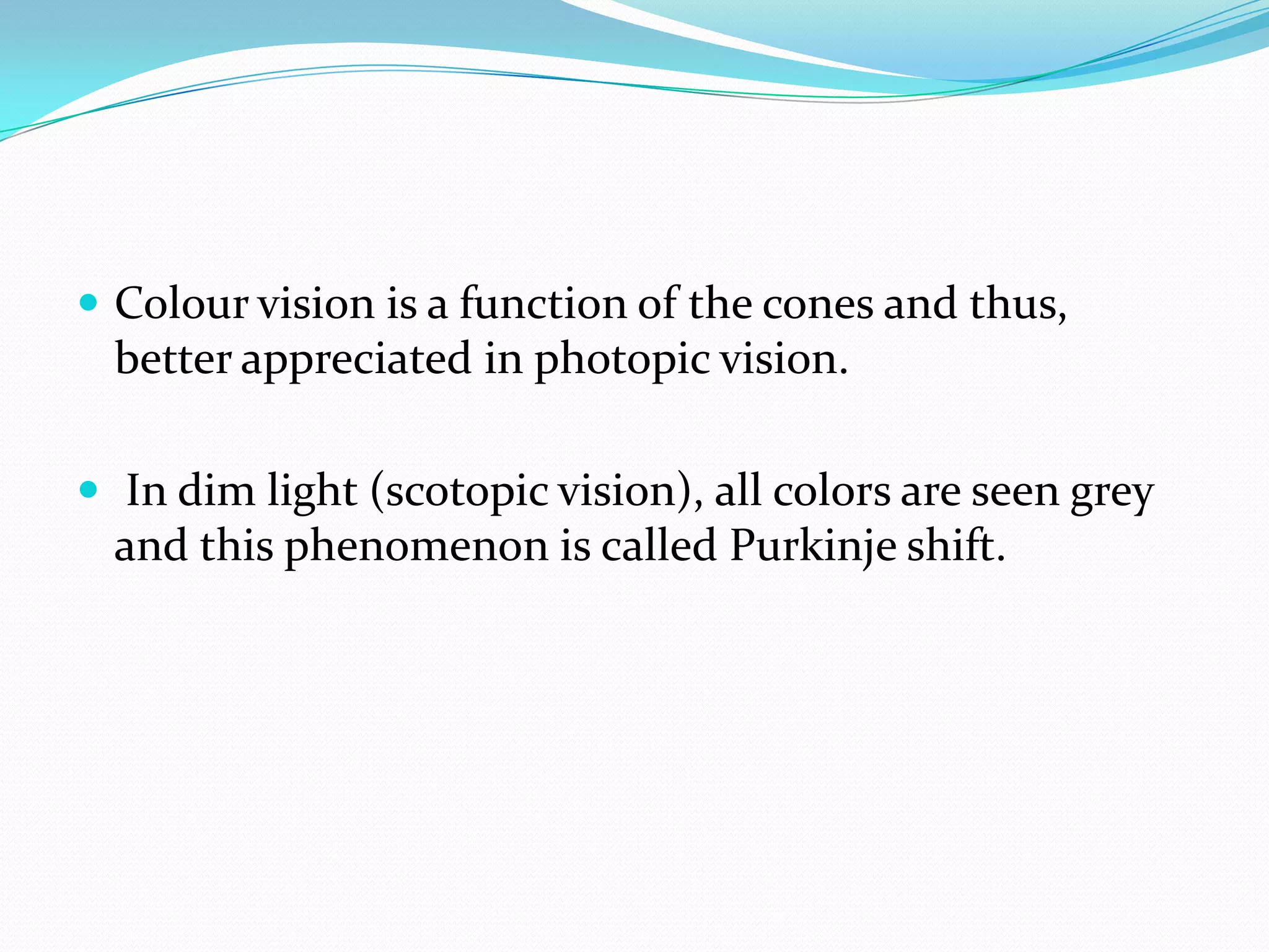  Colour vision is a function of the cones and thus,
better appreciated in photopic vision.
 In dim light (scotopic vision), all colors are seen grey
and this phenomenon is called Purkinje shift.
 