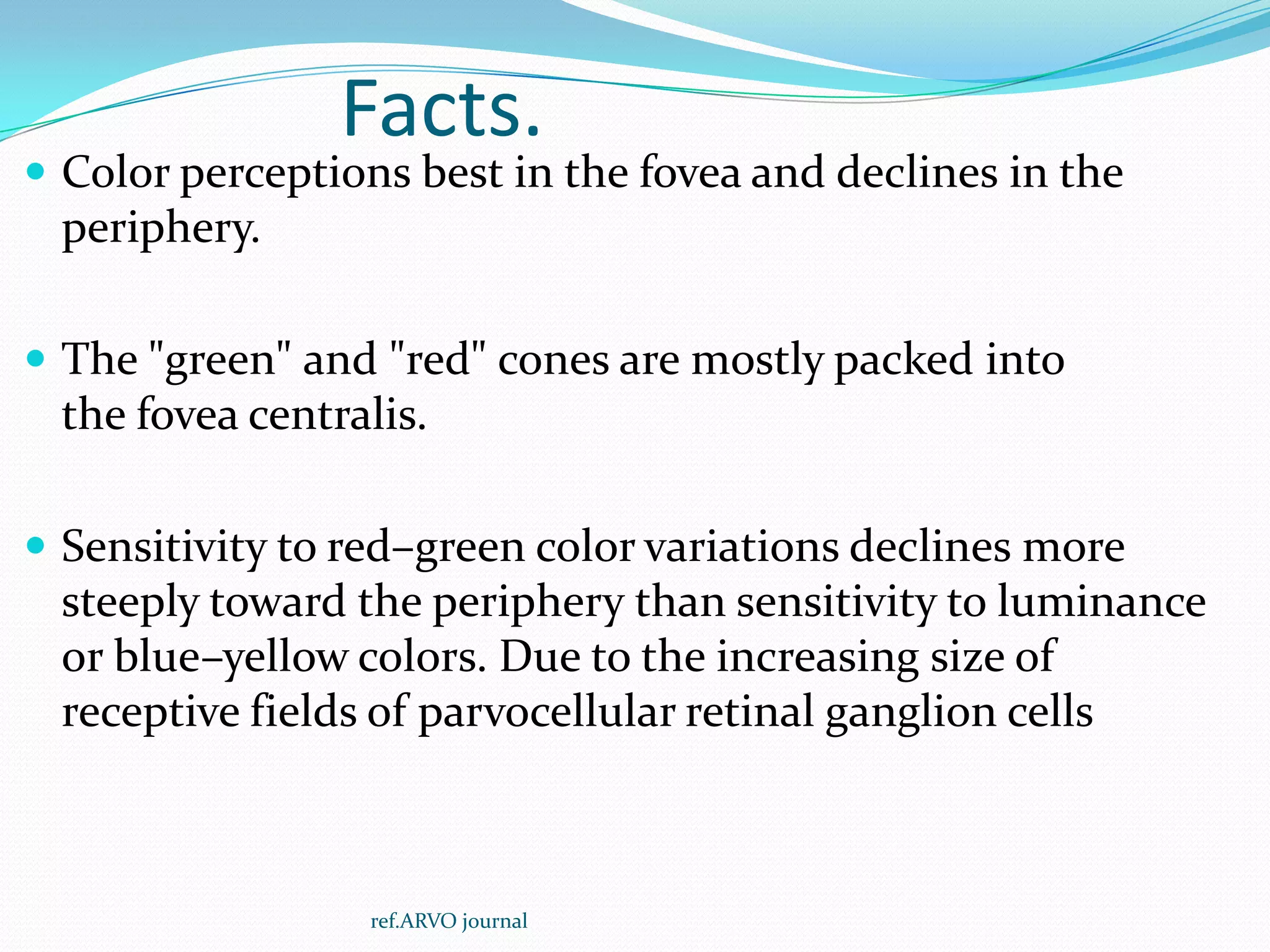 Facts.
 Color perceptions best in the fovea and declines in the
periphery.
 The "green" and "red" cones are mostly packed into
the fovea centralis.
 Sensitivity to red–green color variations declines more
steeply toward the periphery than sensitivity to luminance
or blue–yellow colors. Due to the increasing size of
receptive fields of parvocellular retinal ganglion cells
ref.ARVO journal
 